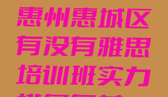 十大2024年惠州惠城区有没有雅思培训班实力排名名单排行榜