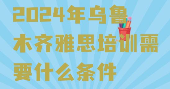 2024年乌鲁木齐雅思培训需要什么条件”