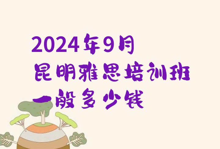 十大2024年9月昆明雅思培训班一般多少钱排行榜