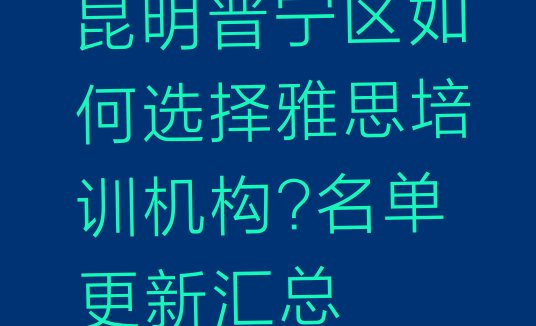 十大昆明晋宁区如何选择雅思培训机构?名单更新汇总排行榜